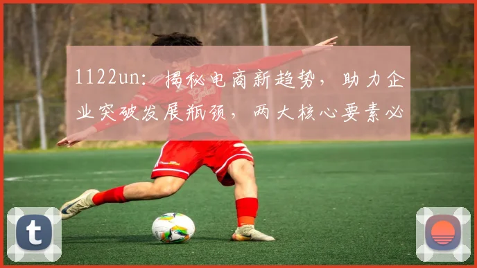 1122un：揭秘电商新趋势，助力企业突破发展瓶颈，两大核心要素必看
